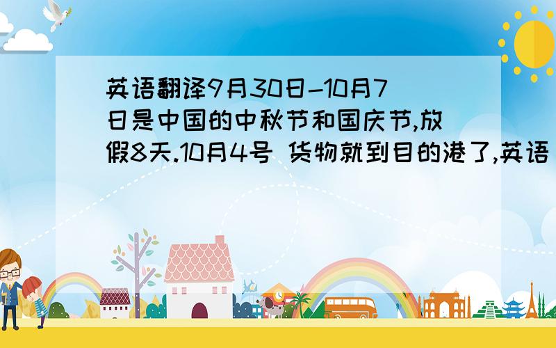 英语翻译9月30日-10月7日是中国的中秋节和国庆节,放假8天.10月4号 货物就到目的港了,英语 要怎么说呢?怎么跟客