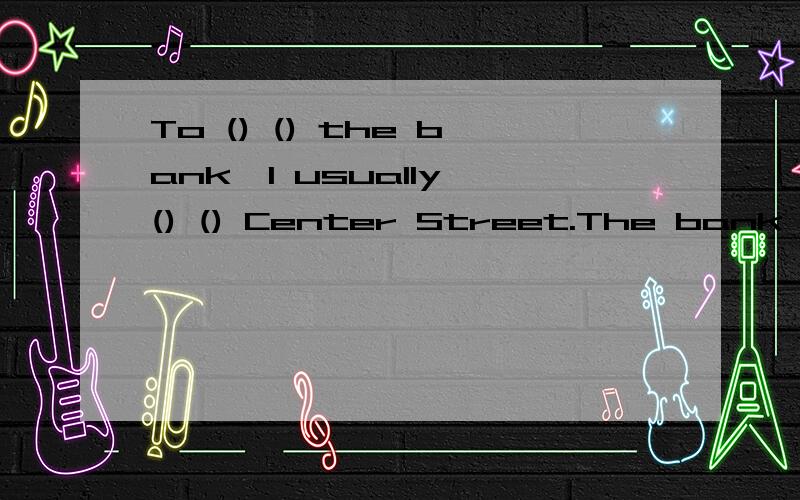 To () () the bank,I usually () () Center Street.The bank is