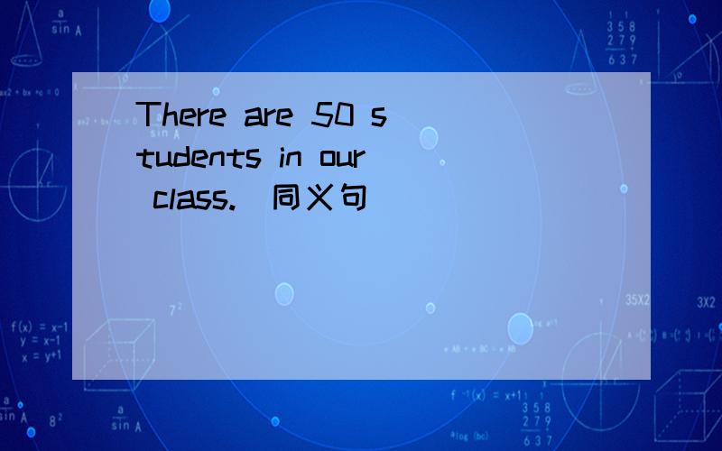 There are 50 students in our class.(同义句)