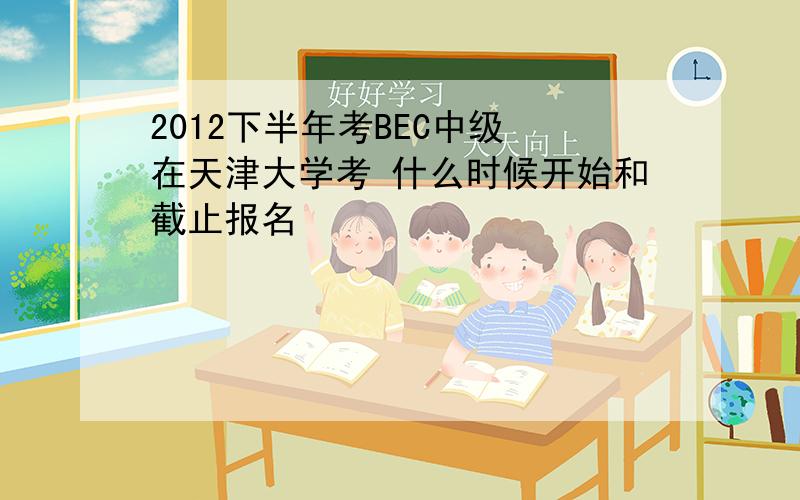 2012下半年考BEC中级 在天津大学考 什么时候开始和截止报名