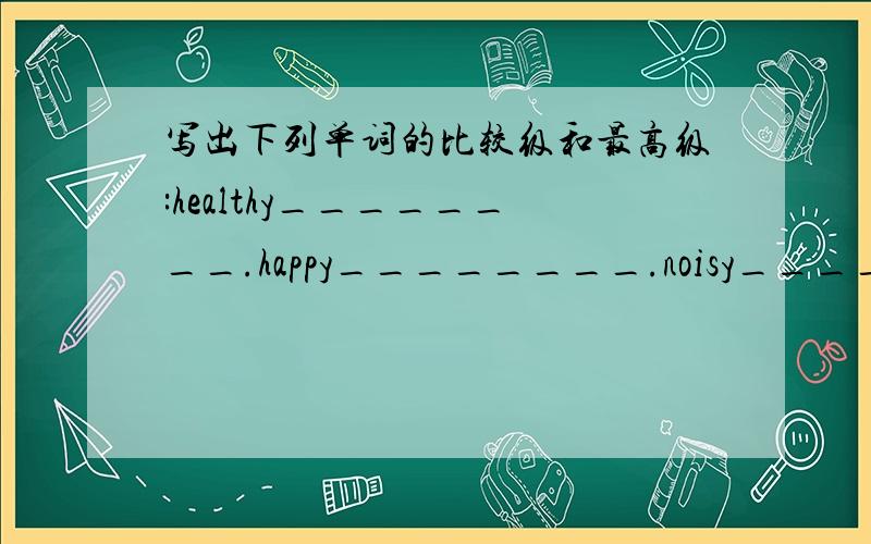 写出下列单词的比较级和最高级:healthy________.happy________.noisy_________.
