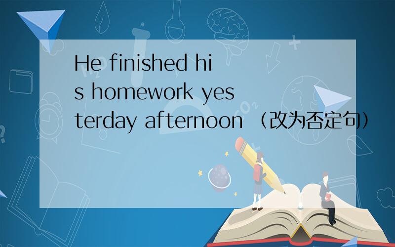 He finished his homework yesterday afternoon （改为否定句）