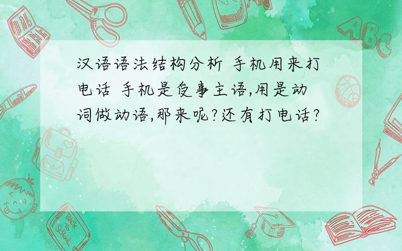 汉语语法结构分析 手机用来打电话 手机是受事主语,用是动词做动语,那来呢?还有打电话?