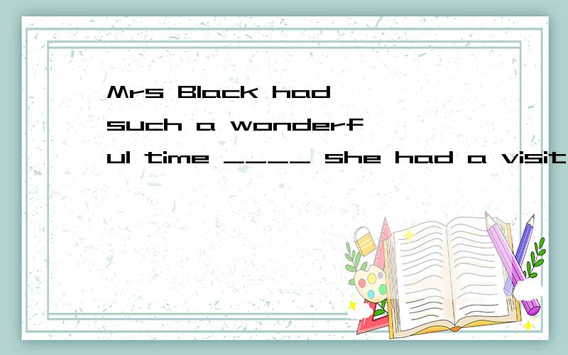 Mrs Black had such a wonderful time ____ she had a visit in