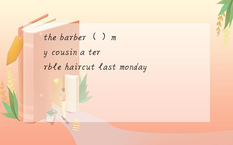 the barber（ ）my cousin a terrble haircut last monday