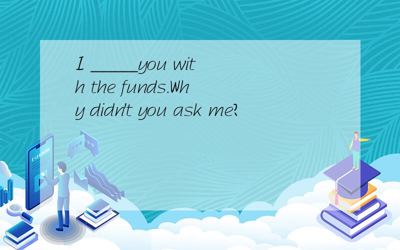 I _____you with the funds.Why didn't you ask me?