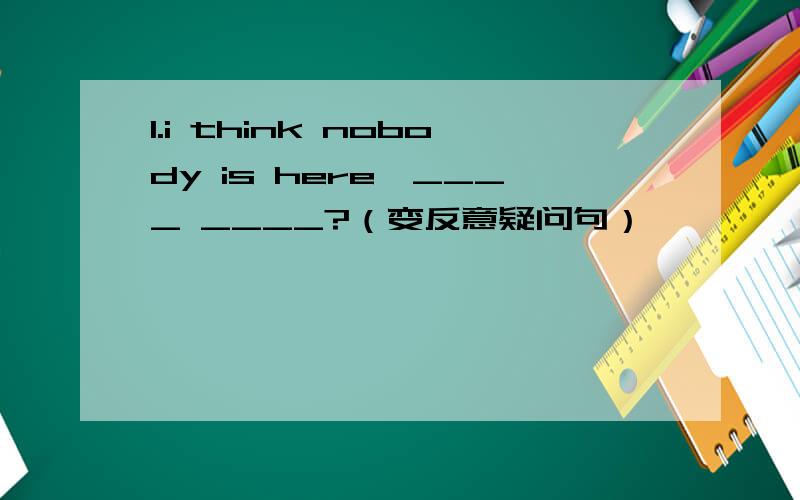 1.i think nobody is here,____ ____?（变反意疑问句）