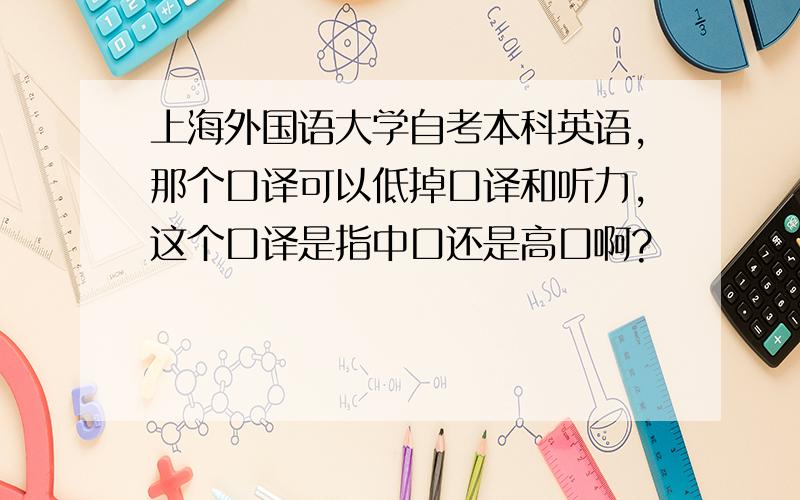 上海外国语大学自考本科英语,那个口译可以低掉口译和听力,这个口译是指中口还是高口啊?