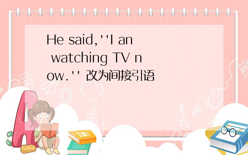 He said,''I an watching TV now.'' 改为间接引语