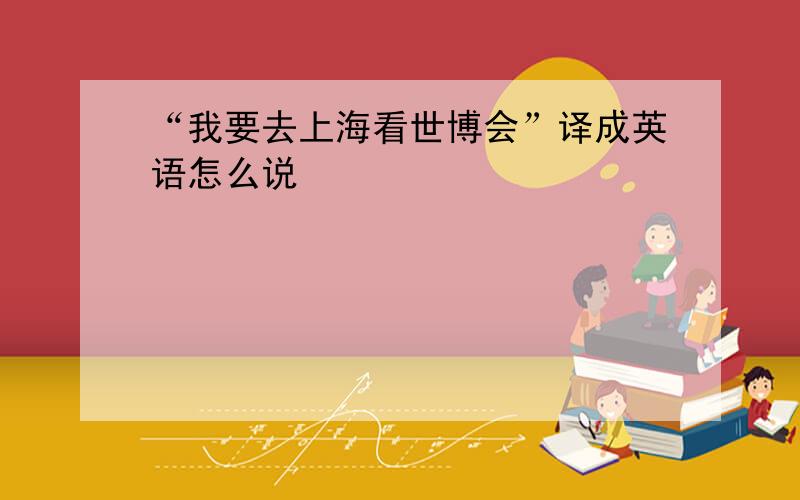 “我要去上海看世博会”译成英语怎么说