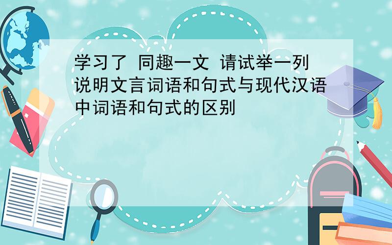 学习了 同趣一文 请试举一列说明文言词语和句式与现代汉语中词语和句式的区别