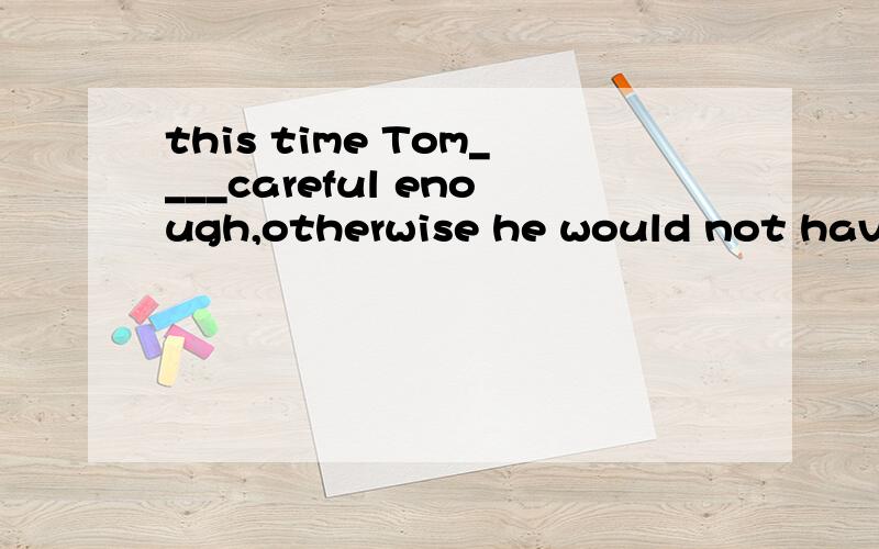 this time Tom____careful enough,otherwise he would not have