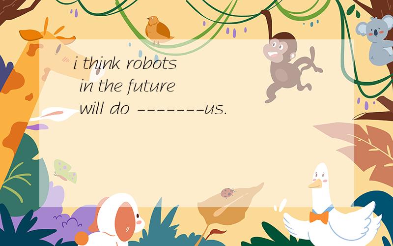 i think robots in the future will do -------us.