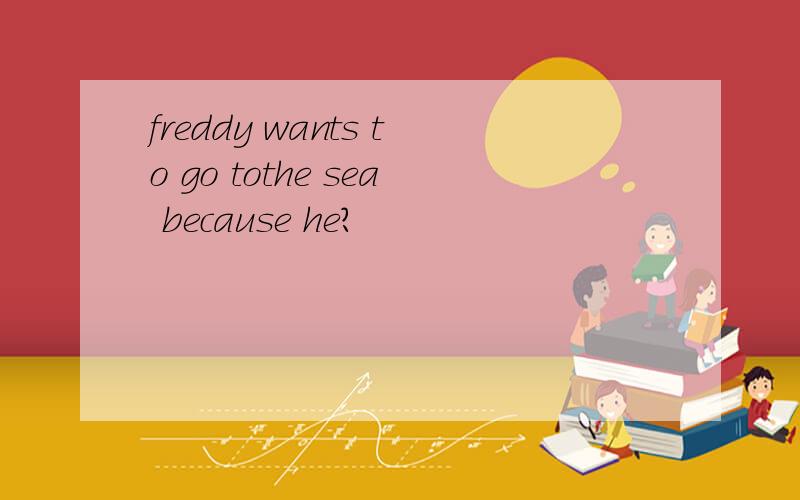 freddy wants to go tothe sea because he?