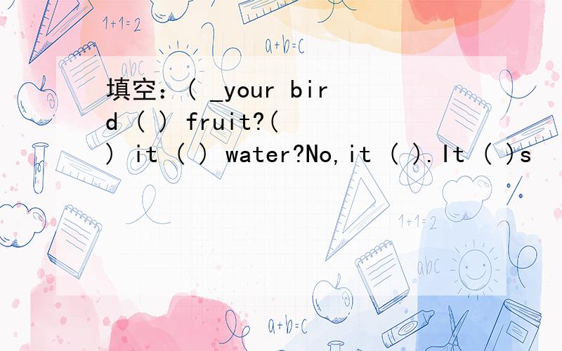 填空：( _your bird ( ) fruit?( ) it ( ) water?No,it ( ).It ( )s