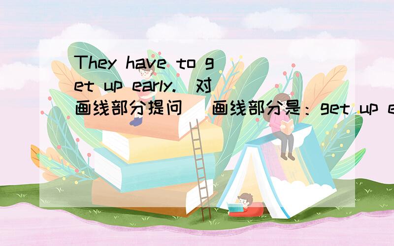 They have to get up early.（对画线部分提问） 画线部分是：get up early