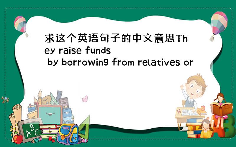 求这个英语句子的中文意思They raise funds by borrowing from relatives or
