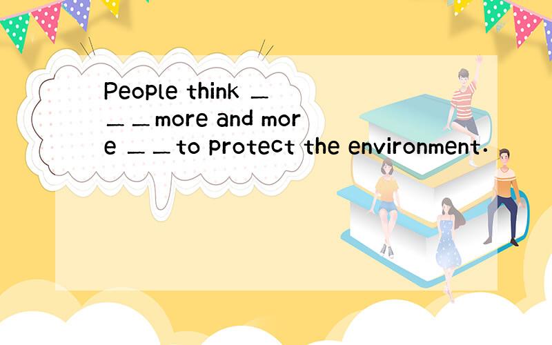 People think ＿＿＿more and more ＿＿to protect the environment．