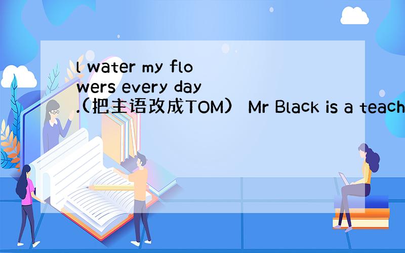 l water my flowers every day.(把主语改成TOM） Mr Black is a teache