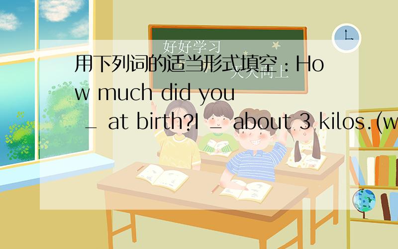 用下列词的适当形式填空：How much did you _ at birth?I _ about 3 kilos.(w