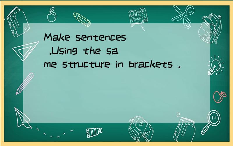 Make sentences .Using the same structure in brackets .