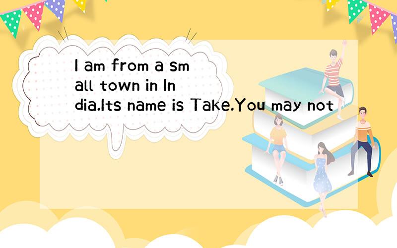 I am from a small town in India.Its name is Take.You may not