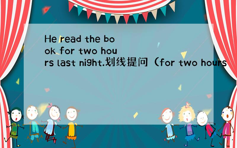 He read the book for two hours last night.划线提问（for two hours