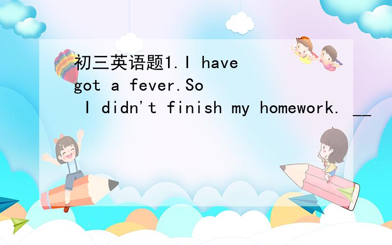 初三英语题1.I have got a fever.So I didn't finish my homework. __