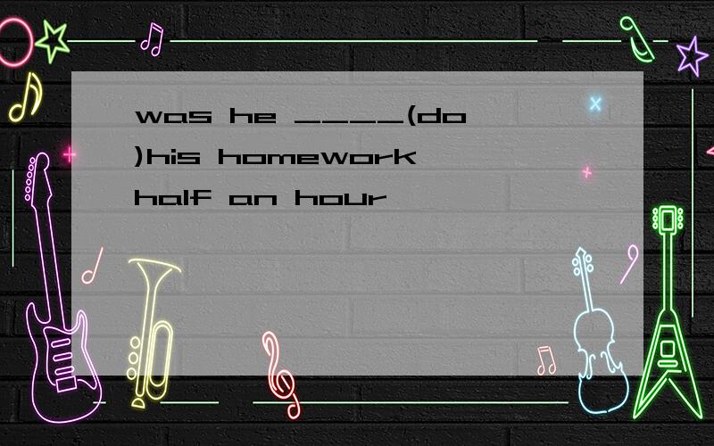 was he ____(do)his homework half an hour