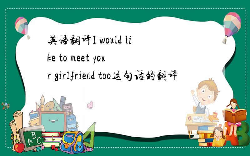 英语翻译I would like to meet your girlfriend too这句话的翻译