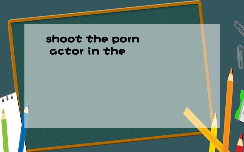 shoot the porn actor in the