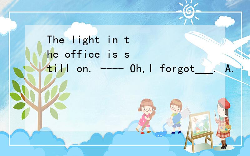 The light in the office is still on. ---- Oh,I forgot___. A.