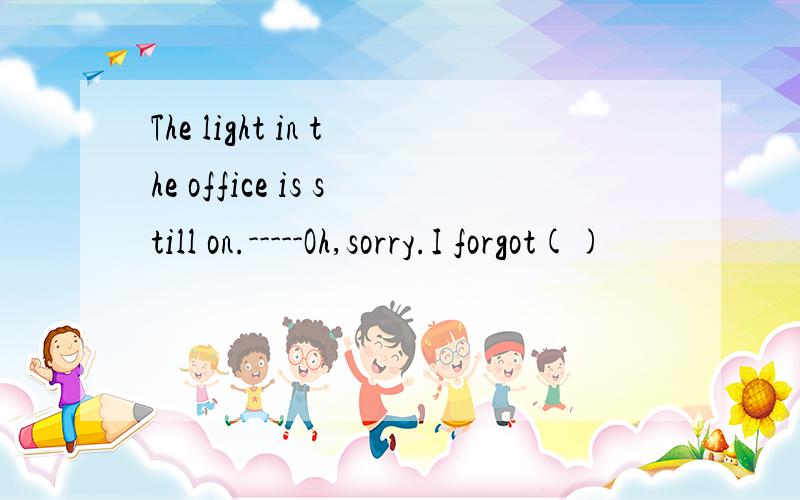 The light in the office is still on.-----Oh,sorry.I forgot()