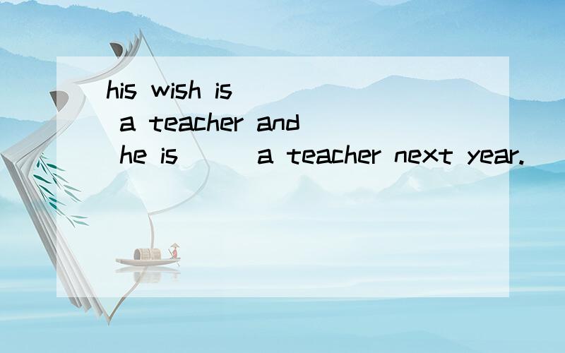 his wish is () a teacher and he is () a teacher next year.