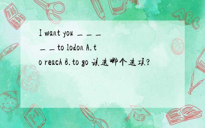 I want you _____to lodon A.to reach B.to go 该选哪个选项?