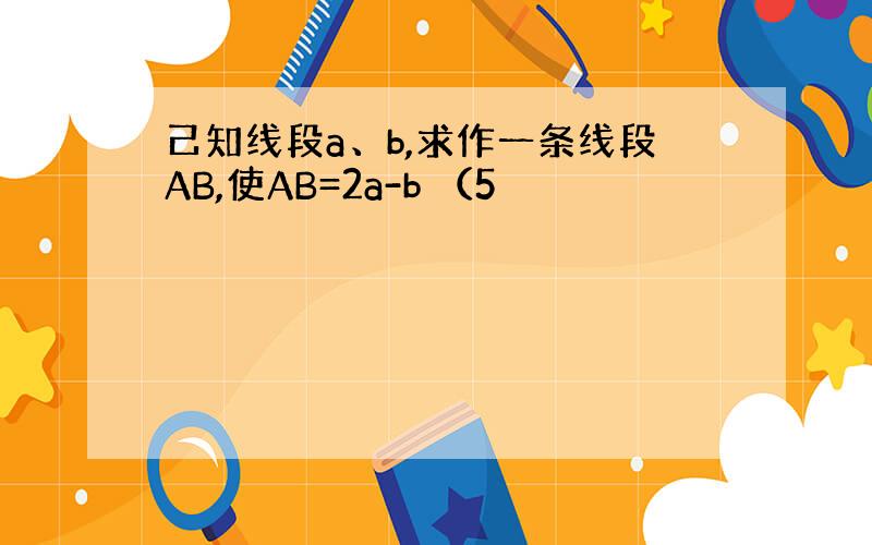 己知线段a、b,求作一条线段AB,使AB=2a-b （5