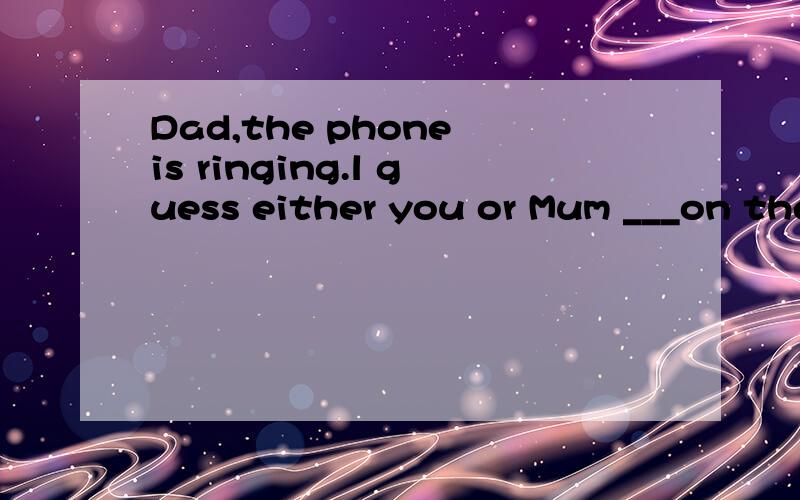 Dad,the phone is ringing.l guess either you or Mum ___on the