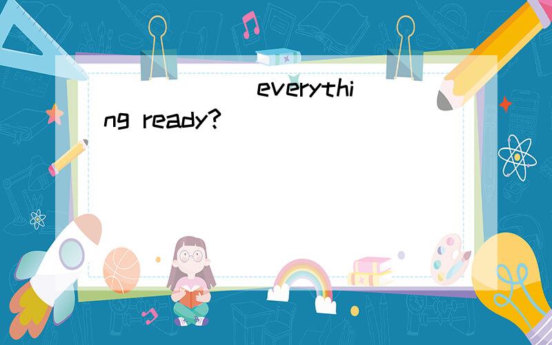 ______everything ready?