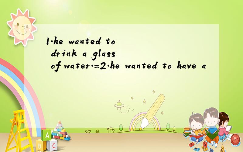 1.he wanted to drink a glass of water.=2.he wanted to have a