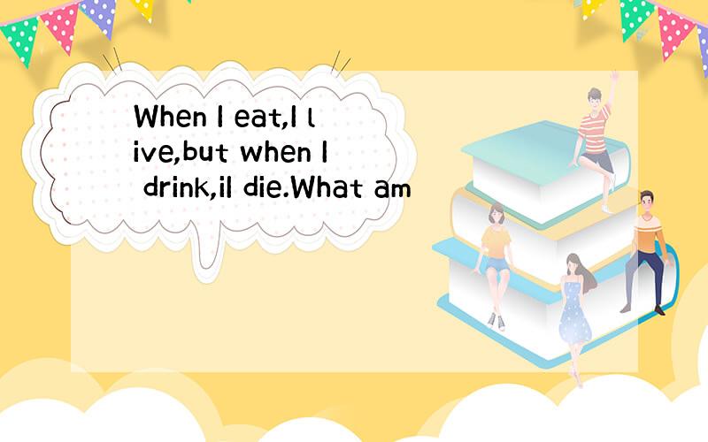 When I eat,I live,but when I drink,iI die.What am