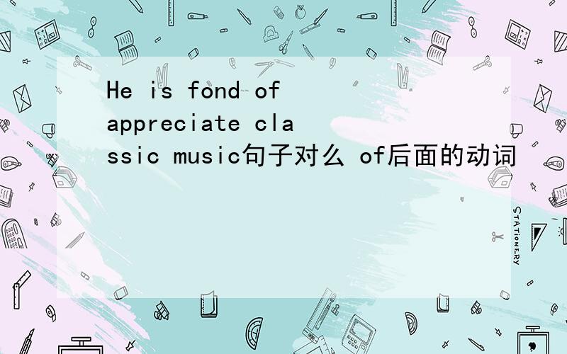 He is fond of appreciate classic music句子对么 of后面的动词