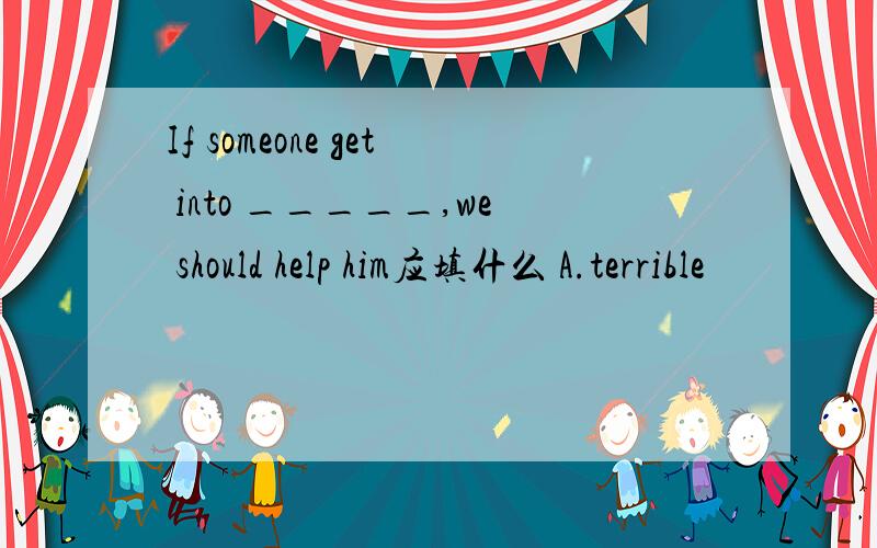 If someone get into _____,we should help him应填什么 A.terrible
