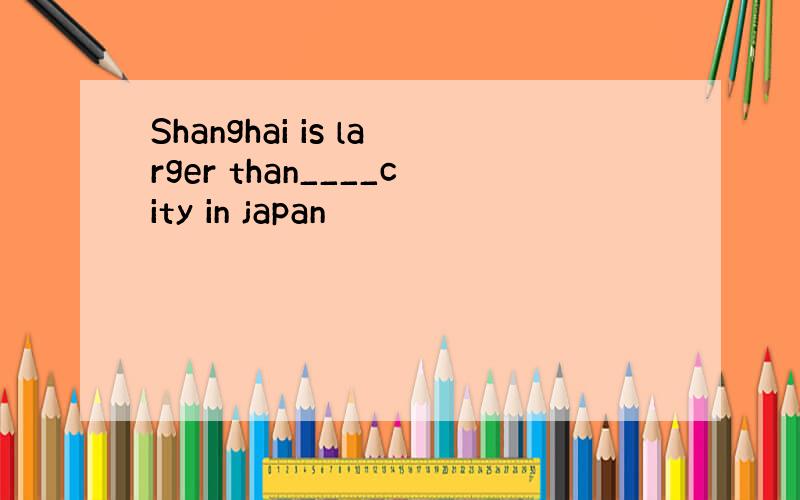 Shanghai is larger than____city in japan