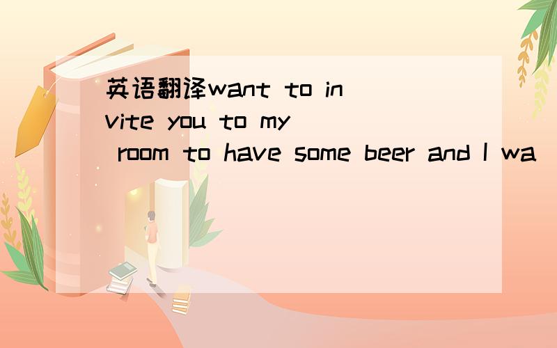 英语翻译want to invite you to my room to have some beer and I wa