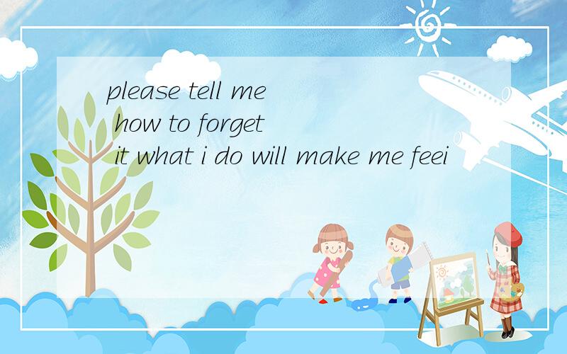 please tell me how to forget it what i do will make me feei
