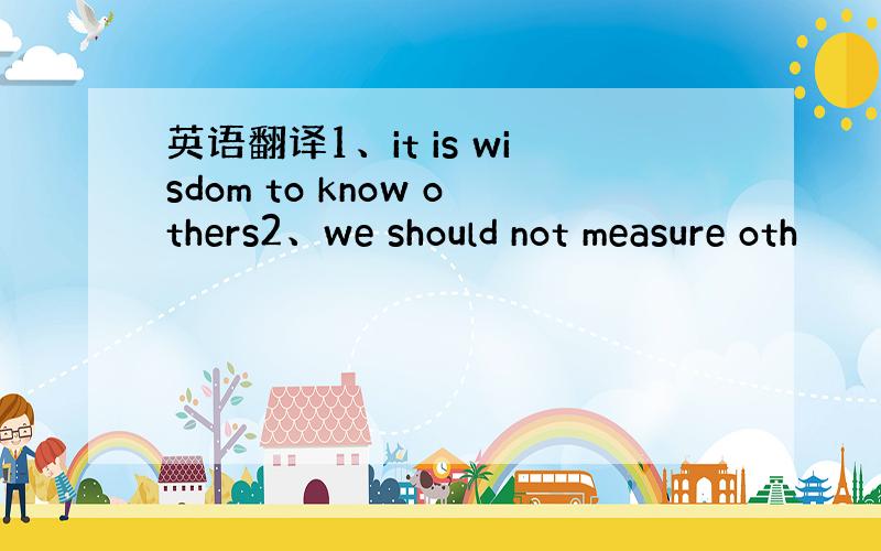 英语翻译1、it is wisdom to know others2、we should not measure oth