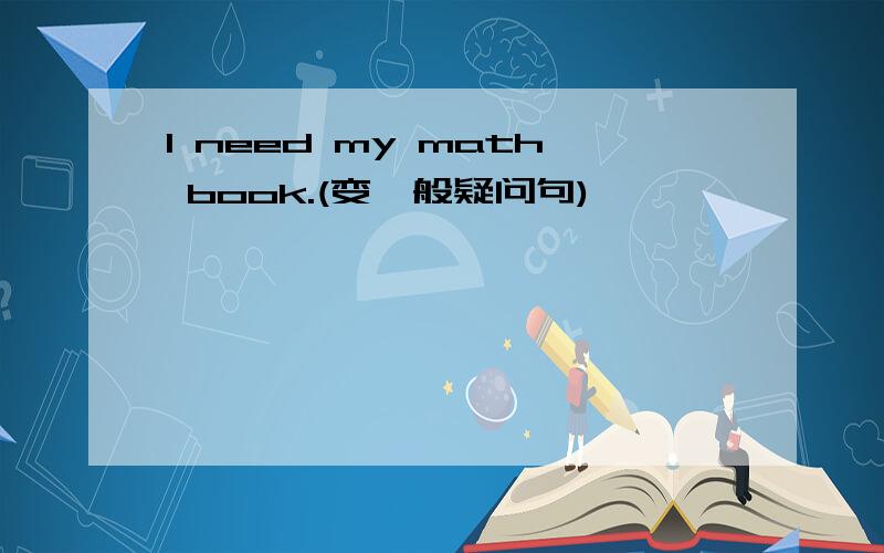 I need my math book.(变一般疑问句)