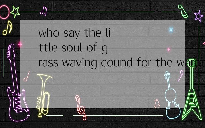 who say the little soul of grass waving cound for the warmth