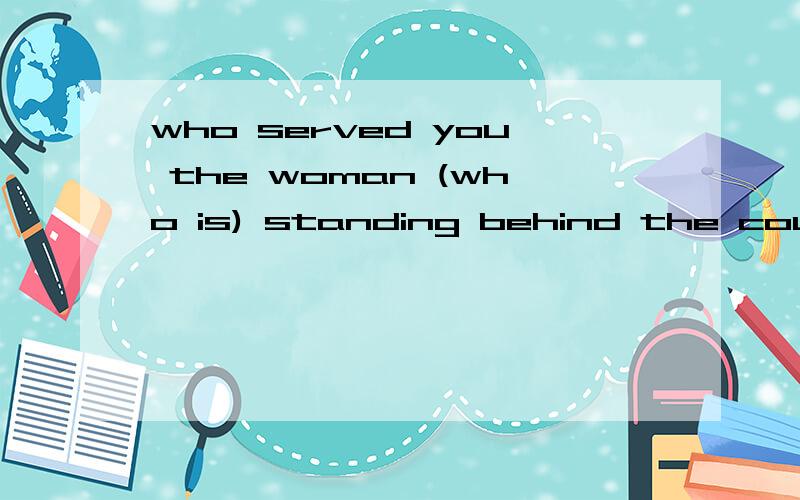 who served you the woman (who is) standing behind the counte