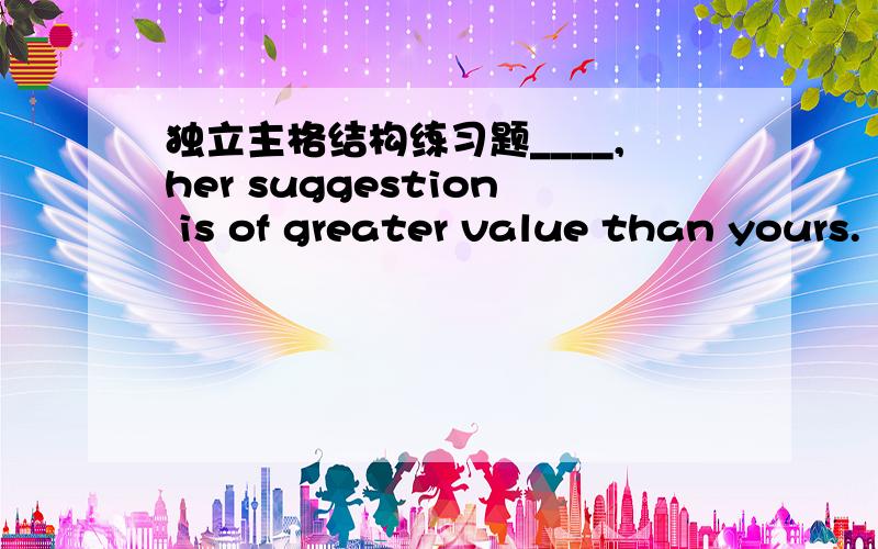 独立主格结构练习题____,her suggestion is of greater value than yours.